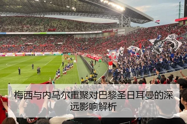 梅西与内马尔重聚对巴黎圣日耳曼的深远影响解析